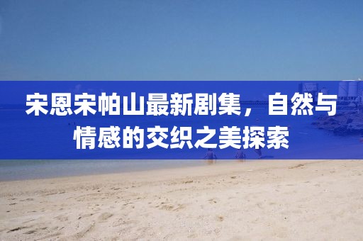 宋恩宋帕山最新剧集，自然与情感的交织之美探索