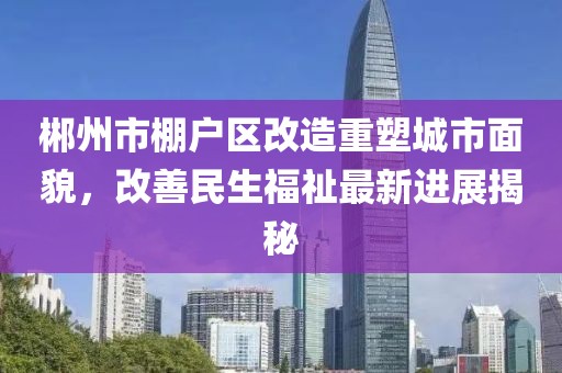 郴州市棚户区改造重塑城市面貌，改善民生福祉最新进展揭秘