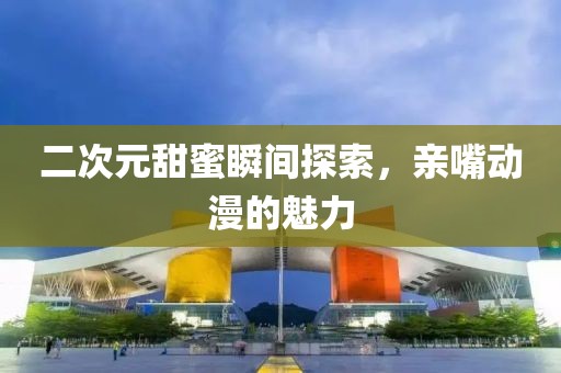 二次元甜蜜瞬间探索，亲嘴动漫的魅力
