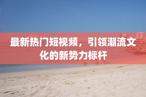 最新热门短视频，引领潮流文化的新势力标杆
