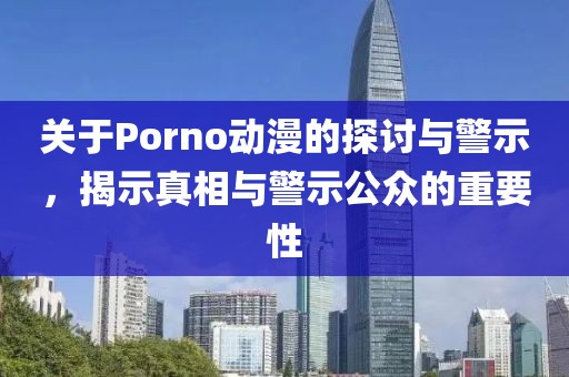 关于Porno动漫的探讨与警示，揭示真相与警示公众的重要性