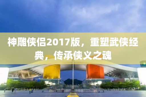 神雕侠侣2017版，重塑武侠经典，传承侠义之魂