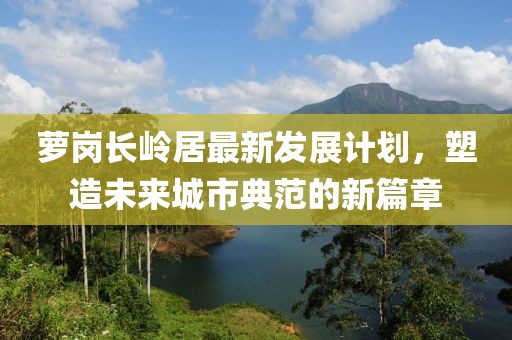 萝岗长岭居最新发展计划，塑造未来城市典范的新篇章