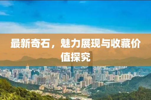 最新奇石，魅力展现与收藏价值探究