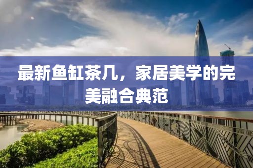 最新鱼缸茶几，家居美学的完美融合典范