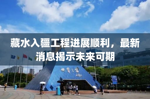 藏水入疆工程进展顺利，最新消息揭示未来可期