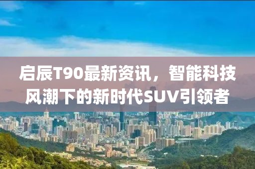 启辰T90最新资讯，智能科技风潮下的新时代SUV引领者