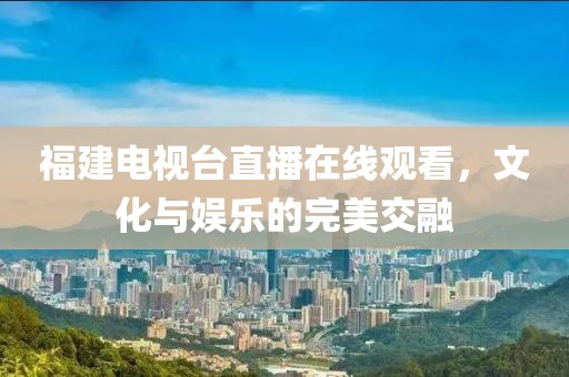福建电视台直播在线观看，文化与娱乐的完美交融