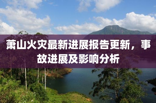 萧山火灾最新进展报告更新，事故进展及影响分析