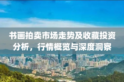 书画拍卖市场走势及收藏投资分析，行情概览与深度洞察