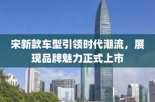 宋新款车型引领时代潮流，展现品牌魅力正式上市