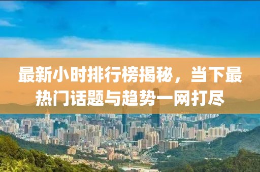 最新小时排行榜揭秘，当下最热门话题与趋势一网打尽