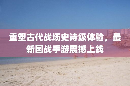 重塑古代战场史诗级体验，最新国战手游震撼上线