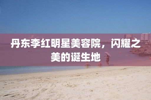丹东李红明星美容院，闪耀之美的诞生地