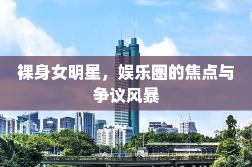 裸身女明星，娱乐圈的焦点与争议风暴
