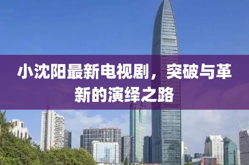 小沈阳最新电视剧，突破与革新的演绎之路