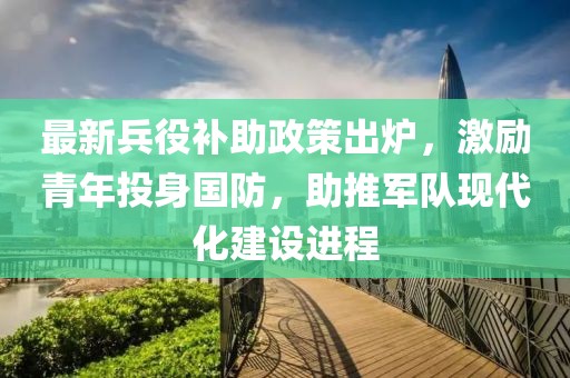 最新兵役补助政策出炉，激励青年投身国防，助推军队现代化建设进程