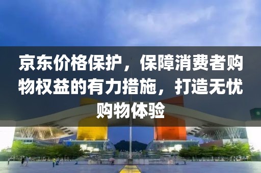 京东价格保护，保障消费者购物权益的有力措施，打造无忧购物体验