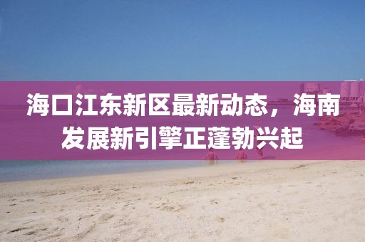海口江东新区最新动态，海南发展新引擎正蓬勃兴起