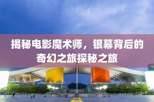 揭秘电影魔术师，银幕背后的奇幻之旅探秘之旅