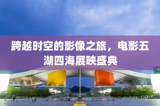 跨越时空的影像之旅，电影五湖四海展映盛典