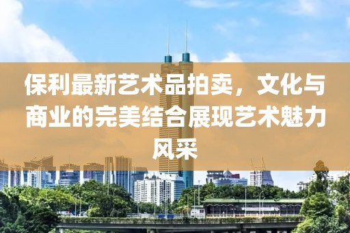 保利最新艺术品拍卖，文化与商业的完美结合展现艺术魅力风采
