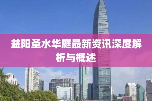 益阳圣水华庭最新资讯深度解析与概述