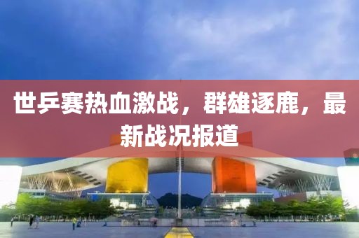 世乒赛热血激战，群雄逐鹿，最新战况报道