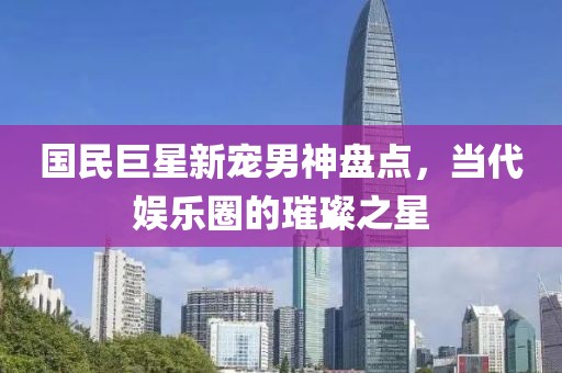 国民巨星新宠男神盘点，当代娱乐圈的璀璨之星