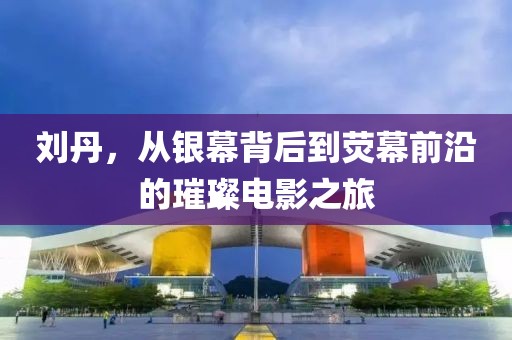 刘丹，从银幕背后到荧幕前沿的璀璨电影之旅