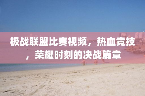 极战联盟比赛视频，热血竞技，荣耀时刻的决战篇章