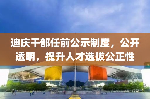迪庆干部任前公示制度，公开透明，提升人才选拔公正性