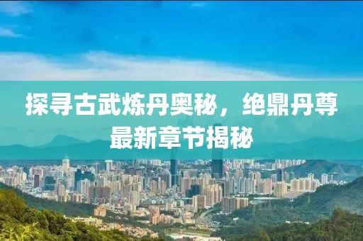 探寻古武炼丹奥秘，绝鼎丹尊最新章节揭秘