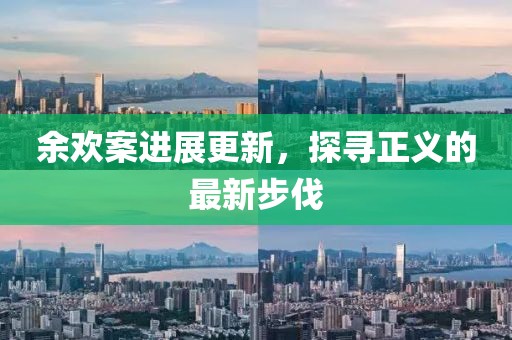 余欢案进展更新，探寻正义的最新步伐
