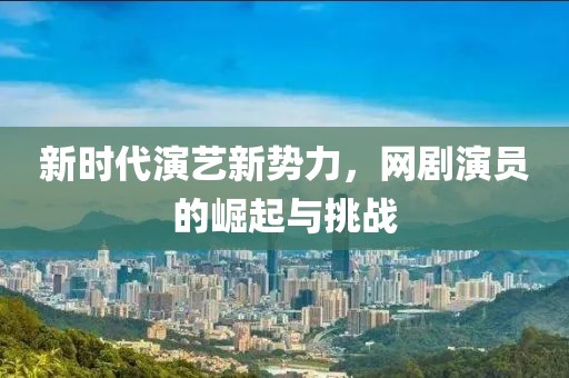 新时代演艺新势力，网剧演员的崛起与挑战