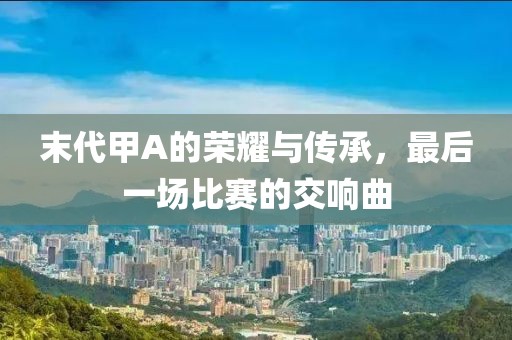 末代甲A的荣耀与传承，最后一场比赛的交响曲