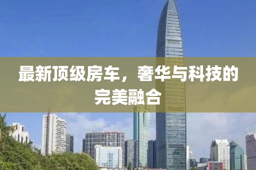 最新顶级房车，奢华与科技的完美融合