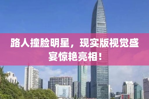 路人撞脸明星，现实版视觉盛宴惊艳亮相！