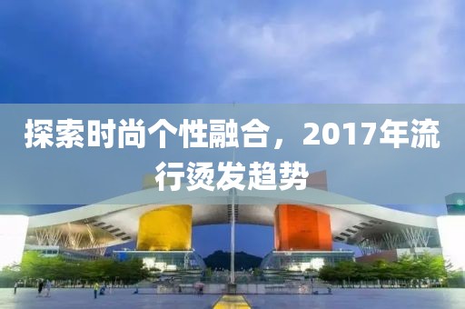 探索时尚个性融合，2017年流行烫发趋势