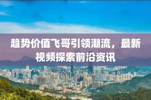 趋势价值飞哥引领潮流，最新视频探索前沿资讯