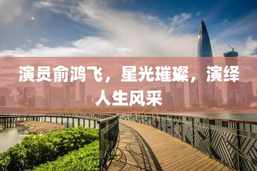 演员俞鸿飞，星光璀璨，演绎人生风采