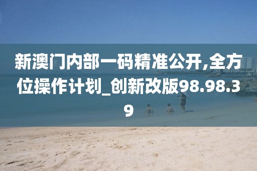 新澳门内部一码精准公开,全方位操作计划_创新改版98.98.39