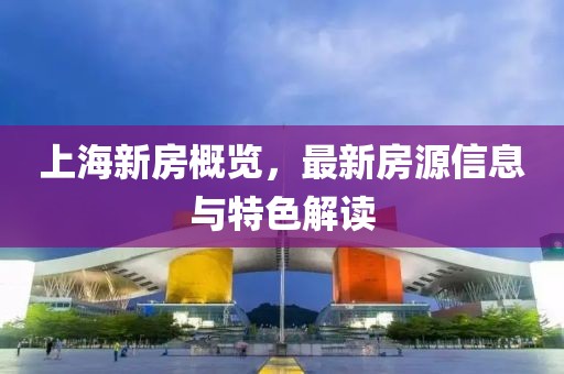 上海新房概览，最新房源信息与特色解读