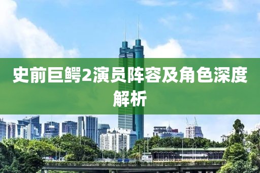 史前巨鳄2演员阵容及角色深度解析