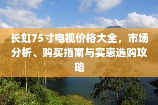 长虹75寸电视价格大全，市场分析、购买指南与实惠选购攻略