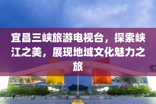 宜昌三峡旅游电视台，探索峡江之美，展现地域文化魅力之旅