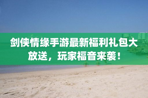 剑侠情缘手游最新福利礼包大放送，玩家福音来袭！