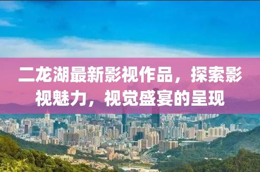 二龙湖最新影视作品，探索影视魅力，视觉盛宴的呈现