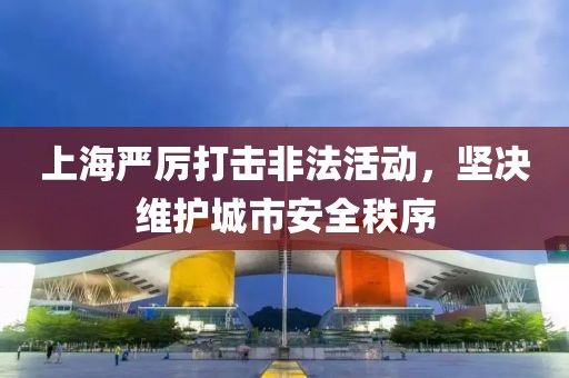 上海严厉打击非法活动，坚决维护城市安全秩序