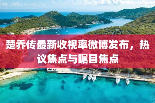 楚乔传最新收视率微博发布，热议焦点与瞩目焦点